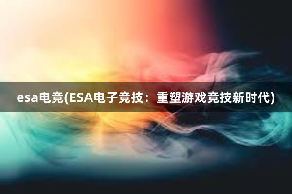 esa电竞(ESA电子竞技：重塑游戏竞技新时代)