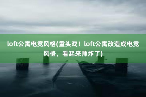 loft公寓电竞风格(重头戏！loft公寓改造成电竞风格，看起来帅炸了)