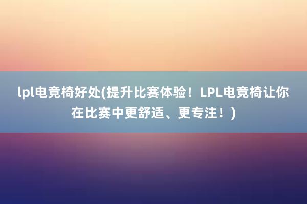 lpl电竞椅好处(提升比赛体验！LPL电竞椅让你在比赛中更舒适、更专注！)