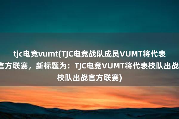 tjc电竞vumt(TJC电竞战队成员VUMT将代表校队出战官方联赛，新标题为：TJC电竞VUMT将代表校队出战官方联赛)