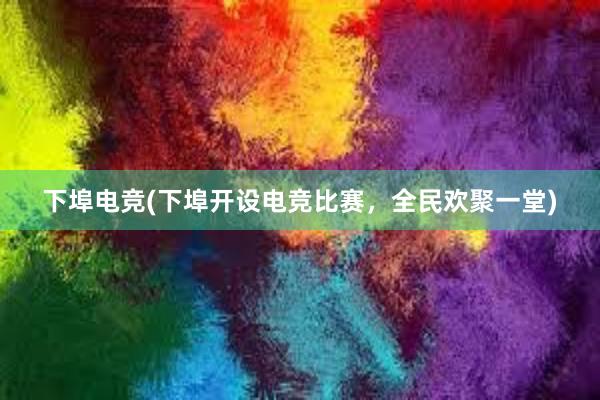 下埠电竞(下埠开设电竞比赛，全民欢聚一堂)