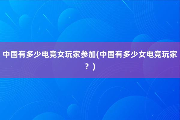 中国有多少电竞女玩家参加(中国有多少女电竞玩家？)