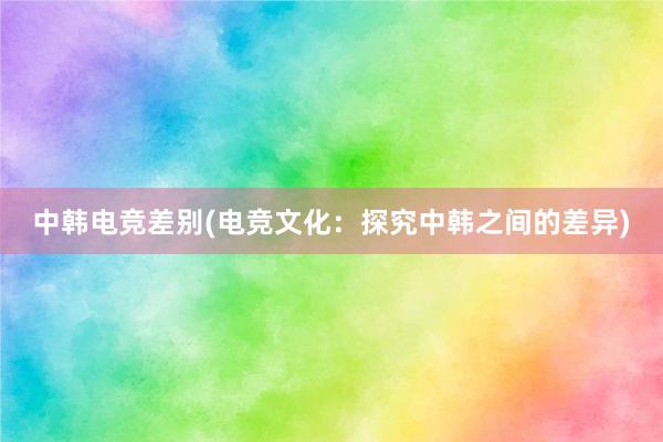 中韩电竞差别(电竞文化：探究中韩之间的差异)