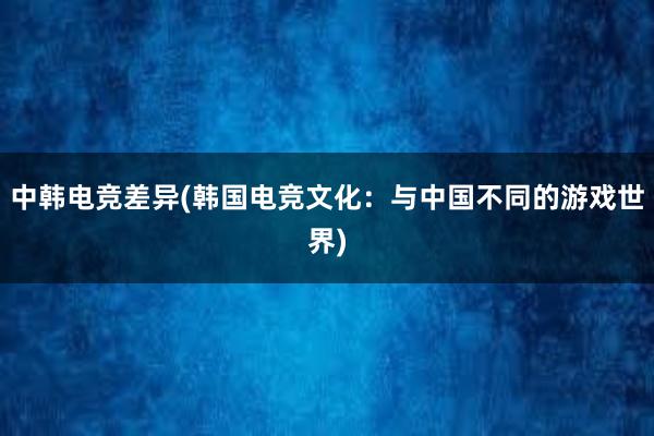 中韩电竞差异(韩国电竞文化：与中国不同的游戏世界)