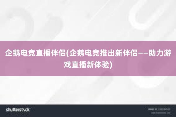 企鹅电竞直播伴侣(企鹅电竞推出新伴侣——助力游戏直播新体验)