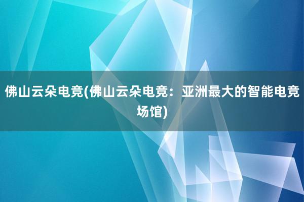 佛山云朵电竞(佛山云朵电竞：亚洲最大的智能电竞场馆)