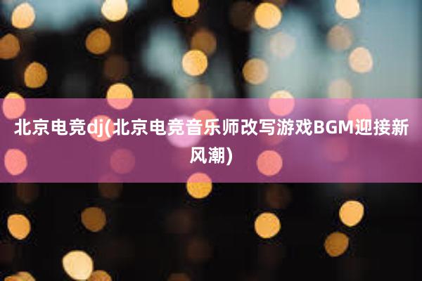 北京电竞dj(北京电竞音乐师改写游戏BGM迎接新风潮)