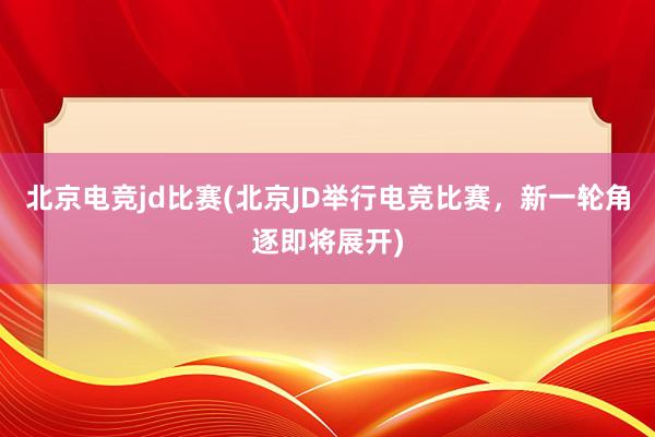 北京电竞jd比赛(北京JD举行电竞比赛，新一轮角逐即将展开)