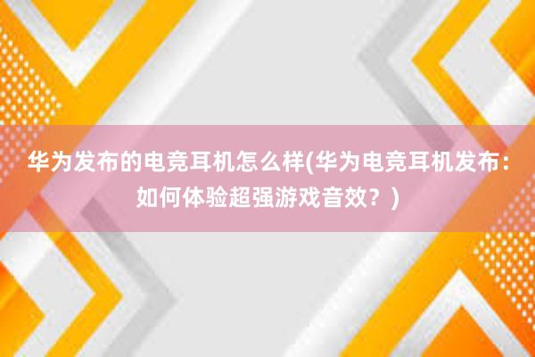 华为发布的电竞耳机怎么样(华为电竞耳机发布：如何体验超强游戏音效？)