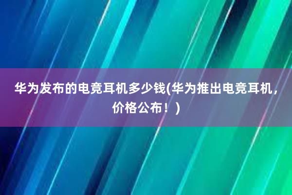 华为发布的电竞耳机多少钱(华为推出电竞耳机，价格公布！)