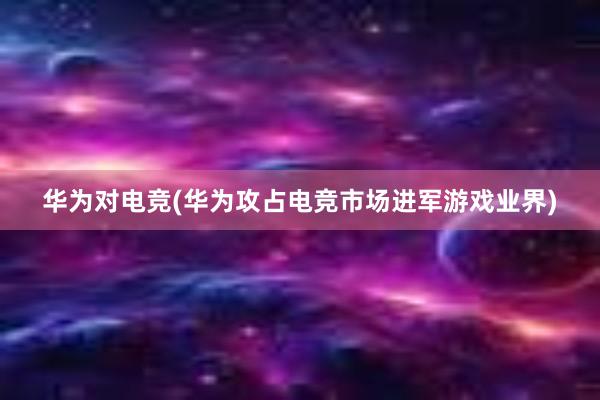 华为对电竞(华为攻占电竞市场进军游戏业界)