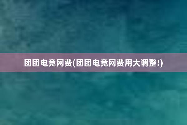 团团电竞网费(团团电竞网费用大调整!)