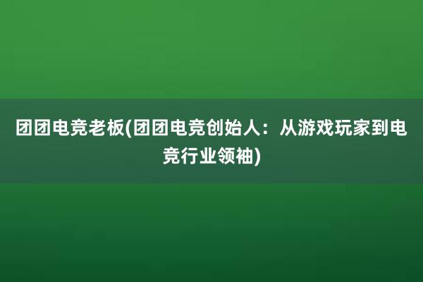 团团电竞老板(团团电竞创始人：从游戏玩家到电竞行业领袖)