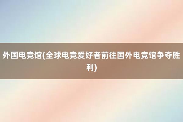 外国电竞馆(全球电竞爱好者前往国外电竞馆争夺胜利)