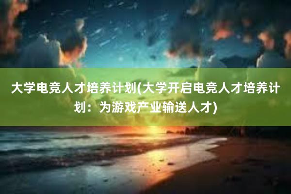 大学电竞人才培养计划(大学开启电竞人才培养计划：为游戏产业输送人才)