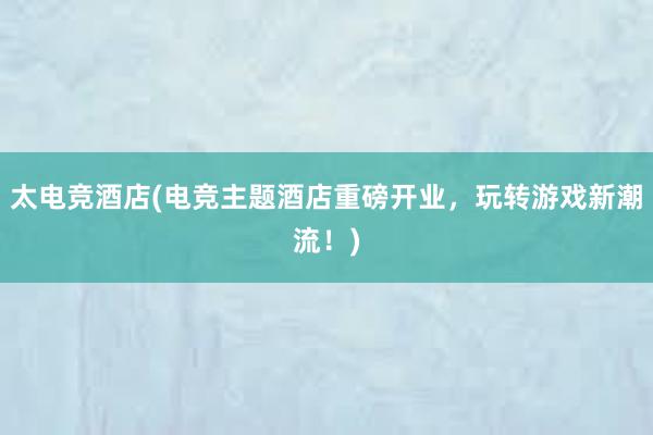 太电竞酒店(电竞主题酒店重磅开业，玩转游戏新潮流！)