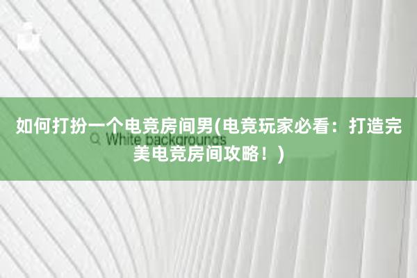 如何打扮一个电竞房间男(电竞玩家必看：打造完美电竞房间攻略！)