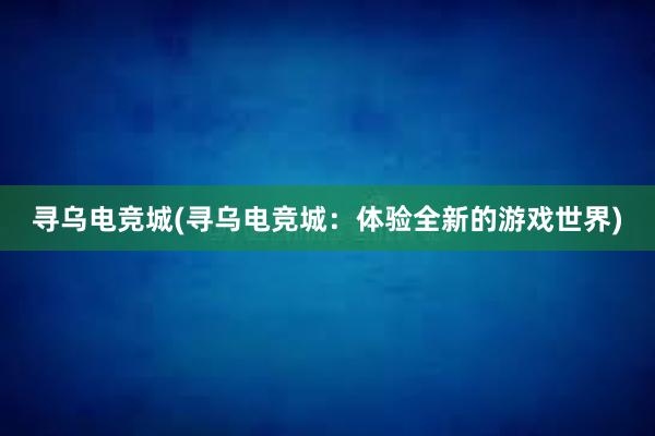 寻乌电竞城(寻乌电竞城：体验全新的游戏世界)