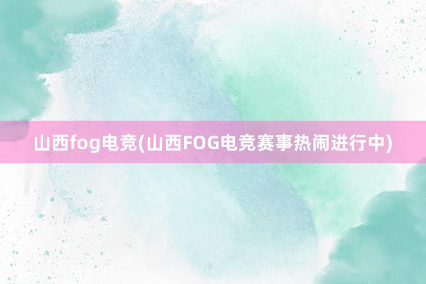 山西fog电竞(山西FOG电竞赛事热闹进行中)