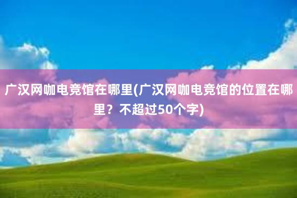 广汉网咖电竞馆在哪里(广汉网咖电竞馆的位置在哪里？不超过50个字)