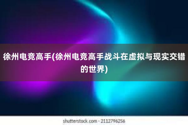 徐州电竞高手(徐州电竞高手战斗在虚拟与现实交错的世界)