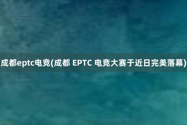 成都eptc电竞(成都 EPTC 电竞大赛于近日完美落幕)