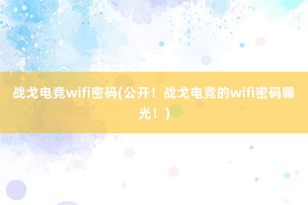 战戈电竞wifi密码(公开！战戈电竞的wifi密码曝光！)