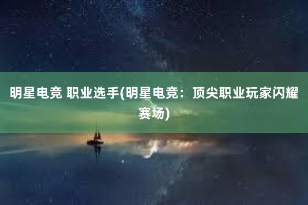 明星电竞 职业选手(明星电竞：顶尖职业玩家闪耀赛场)