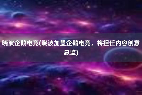 晓波企鹅电竞(晓波加盟企鹅电竞，将担任内容创意总监)