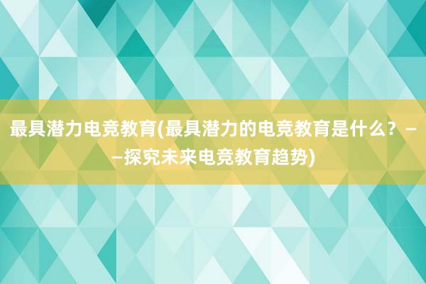 最具潜力电竞教育(最具潜力的电竞教育是什么？——探究未来电竞教育趋势)