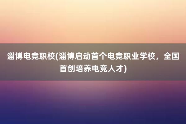 淄博电竞职校(淄博启动首个电竞职业学校，全国首创培养电竞人才)