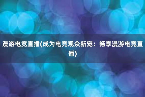 漫游电竞直播(成为电竞观众新宠：畅享漫游电竞直播)