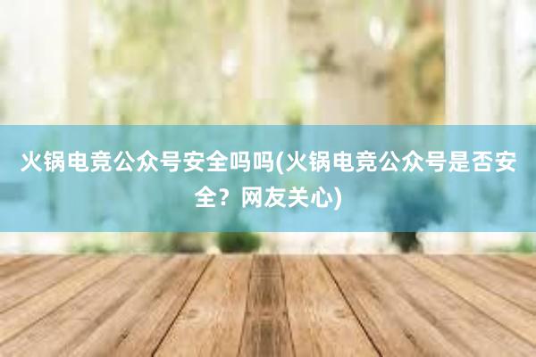 火锅电竞公众号安全吗吗(火锅电竞公众号是否安全？网友关心)