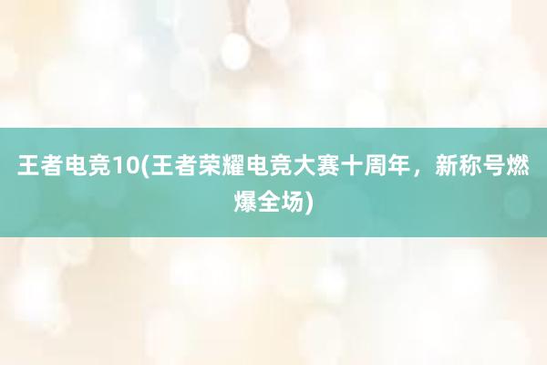 王者电竞10(王者荣耀电竞大赛十周年，新称号燃爆全场)