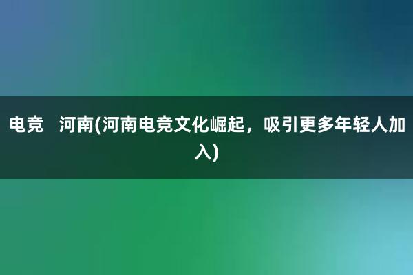 电竞   河南(河南电竞文化崛起，吸引更多年轻人加入)