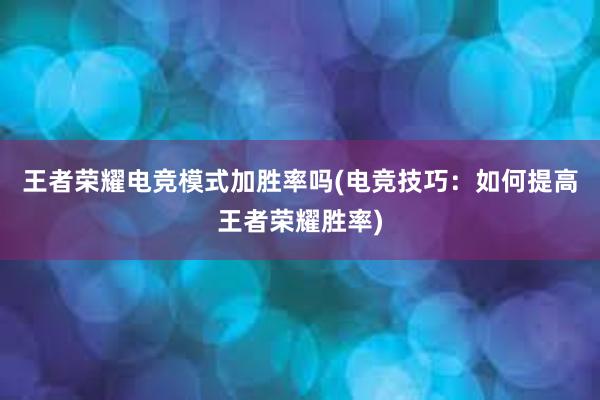 王者荣耀电竞模式加胜率吗(电竞技巧：如何提高王者荣耀胜率)