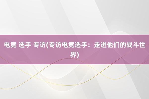 电竞 选手 专访(专访电竞选手：走进他们的战斗世界)