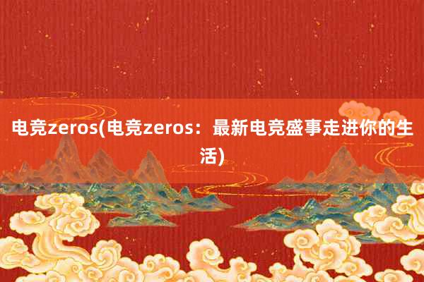 电竞zeros(电竞zeros：最新电竞盛事走进你的生活)