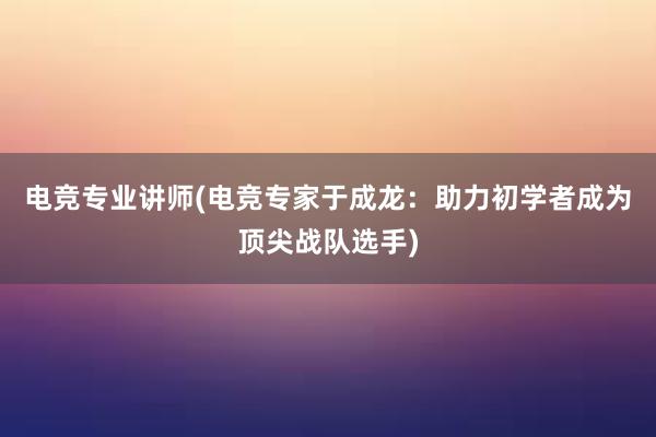 电竞专业讲师(电竞专家于成龙：助力初学者成为顶尖战队选手)