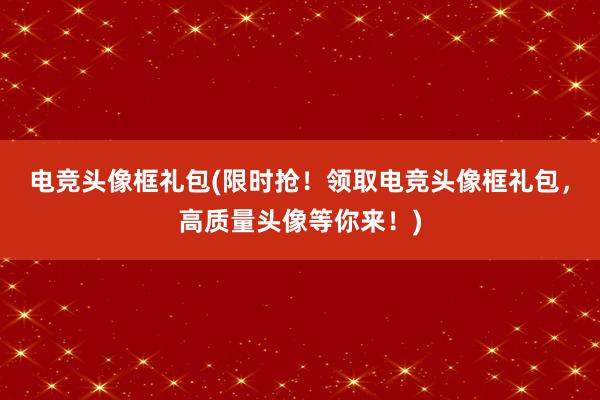 电竞头像框礼包(限时抢！领取电竞头像框礼包，高质量头像等你来！)