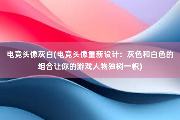 电竞头像灰白(电竞头像重新设计：灰色和白色的组合让你的游戏人物独树一帜)