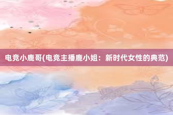 电竞小鹿哥(电竞主播鹿小姐：新时代女性的典范)