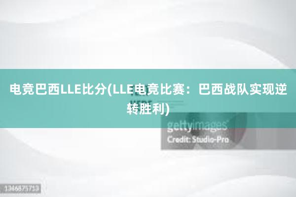 电竞巴西LLE比分(LLE电竞比赛：巴西战队实现逆转胜利)