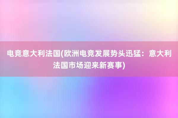 电竞意大利法国(欧洲电竞发展势头迅猛：意大利法国市场迎来新赛事)