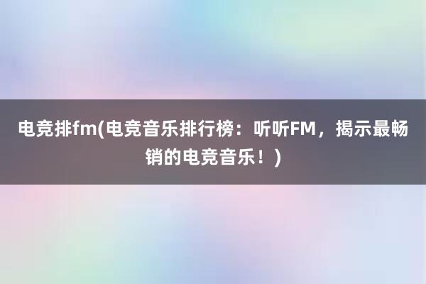 电竞排fm(电竞音乐排行榜：听听FM，揭示最畅销的电竞音乐！)