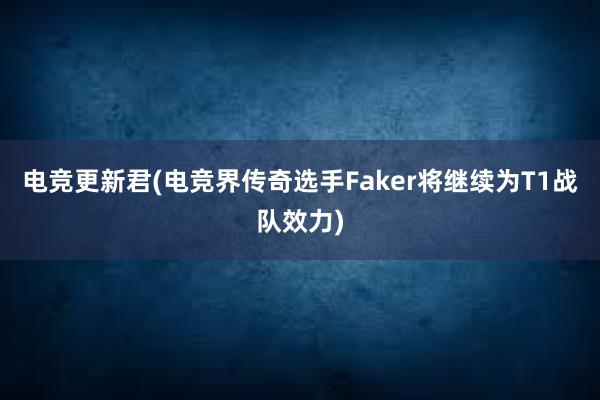 电竞更新君(电竞界传奇选手Faker将继续为T1战队效力)