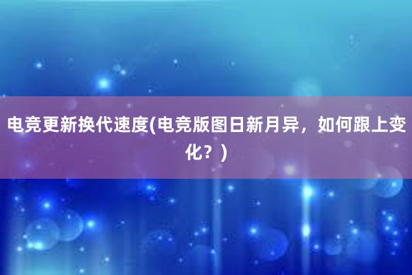 电竞更新换代速度(电竞版图日新月异，如何跟上变化？)