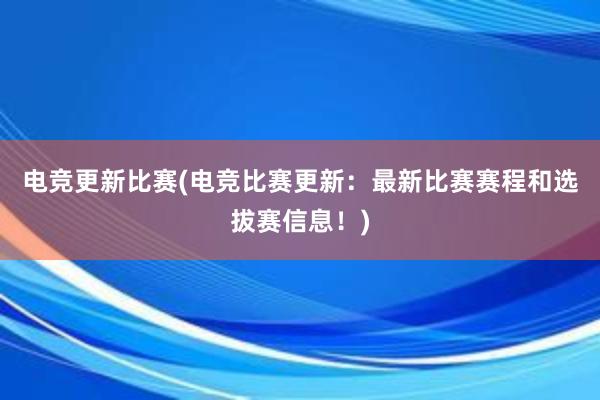 电竞更新比赛(电竞比赛更新：最新比赛赛程和选拔赛信息！)