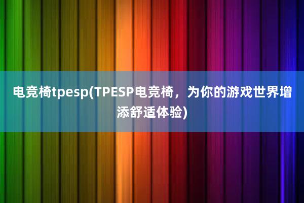 电竞椅tpesp(TPESP电竞椅，为你的游戏世界增添舒适体验)