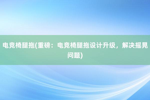 电竞椅腿拖(重磅：电竞椅腿拖设计升级，解决摇晃问题)